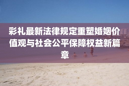 彩礼最新法律规定重塑婚姻价值观与社会公平保障权益新篇章