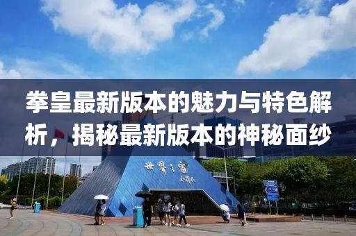 拳皇最新版本的魅力与特色解析，揭秘最新版本的神秘面纱
