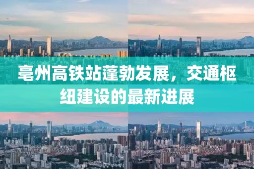 亳州高铁站蓬勃发展，交通枢纽建设的最新进展