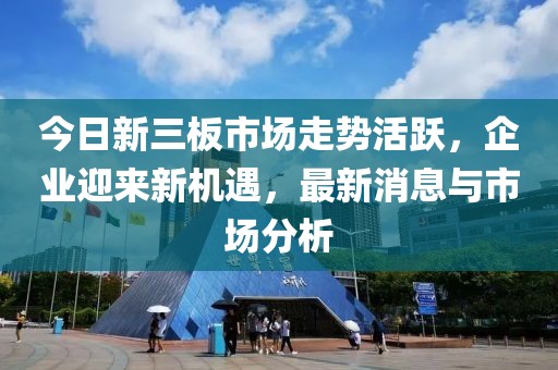 今日新三板市场走势活跃，企业迎来新机遇，最新消息与市场分析