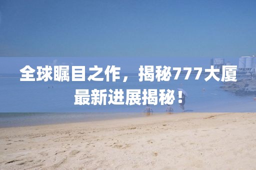 全球瞩目之作，揭秘777大厦最新进展揭秘！