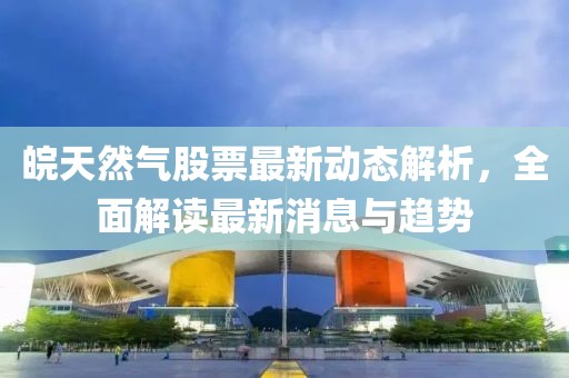 皖天然气股票最新动态解析，全面解读最新消息与趋势