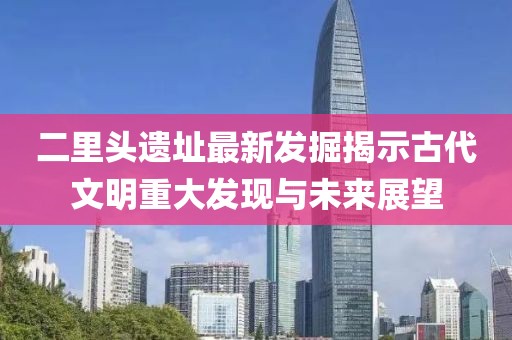 二里头遗址最新发掘揭示古代文明重大发现与未来展望