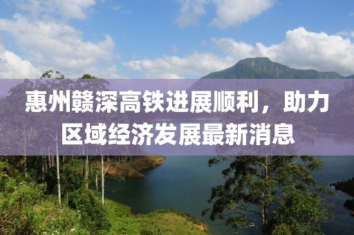惠州赣深高铁进展顺利，助力区域经济发展最新消息