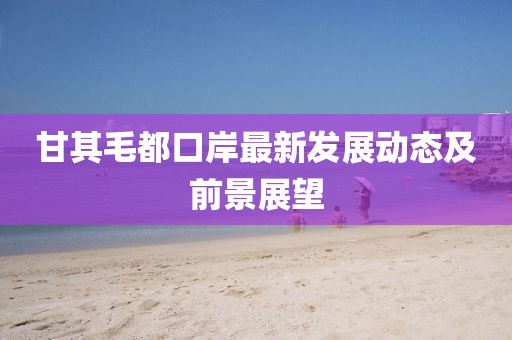 甘其毛都口岸最新发展动态及前景展望