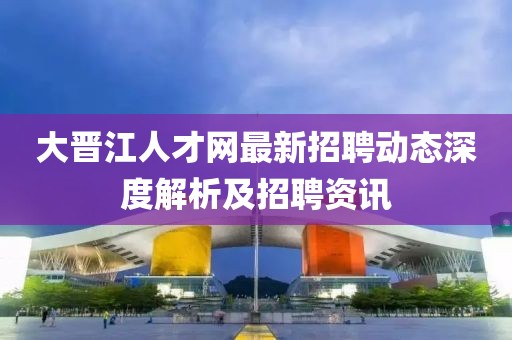 大晋江人才网最新招聘动态深度解析及招聘资讯