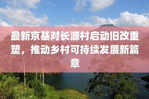 最新京基对长源村启动旧改重塑，推动乡村可持续发展新篇章