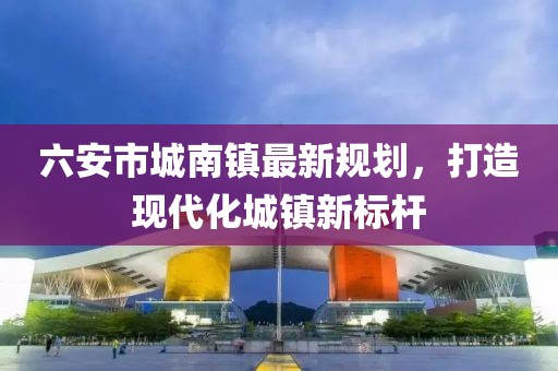 六安市城南镇最新规划，打造现代化城镇新标杆