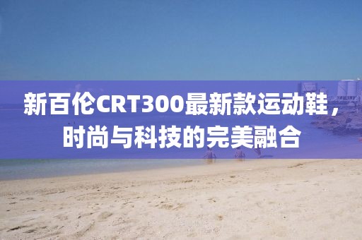 新百伦CRT300最新款运动鞋，时尚与科技的完美融合