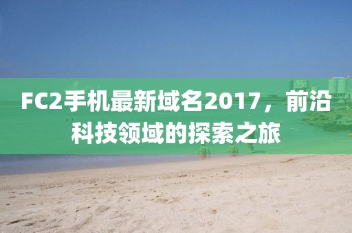 FC2手机最新域名2017，前沿科技领域的探索之旅