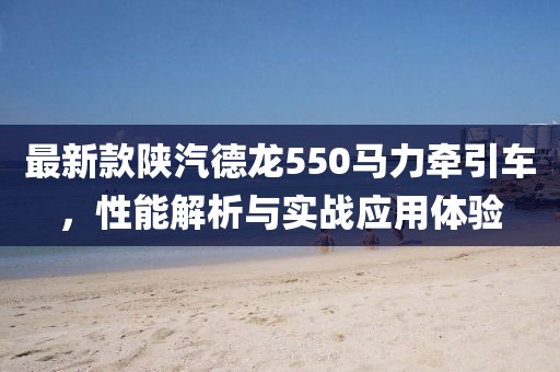 最新款陕汽德龙550马力牵引车，性能解析与实战应用体验
