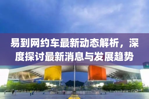 易到网约车最新动态解析，深度探讨最新消息与发展趋势