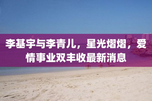 李基宇与李青儿，星光熠熠，爱情事业双丰收最新消息