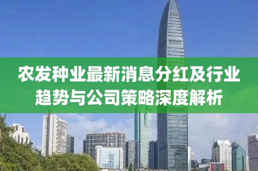 农发种业最新消息分红及行业趋势与公司策略深度解析
