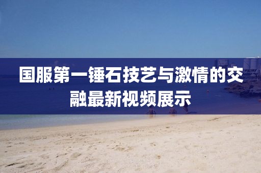 国服第一锤石技艺与激情的交融最新视频展示