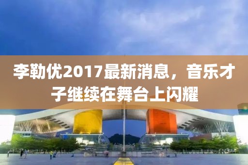 李勒优2017最新消息，音乐才子继续在舞台上闪耀