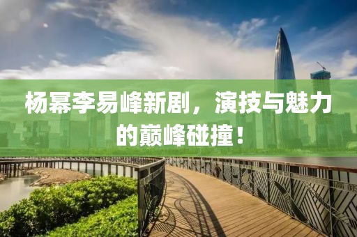 杨幂李易峰新剧，演技与魅力的巅峰碰撞！