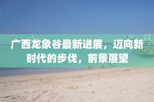 广西龙象谷最新进展，迈向新时代的步伐，前景展望