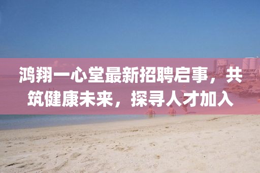 鸿翔一心堂最新招聘启事，共筑健康未来，探寻人才加入