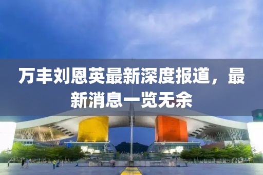 万丰刘恩英最新深度报道，最新消息一览无余