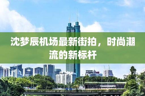 沈梦辰机场最新街拍，时尚潮流的新标杆