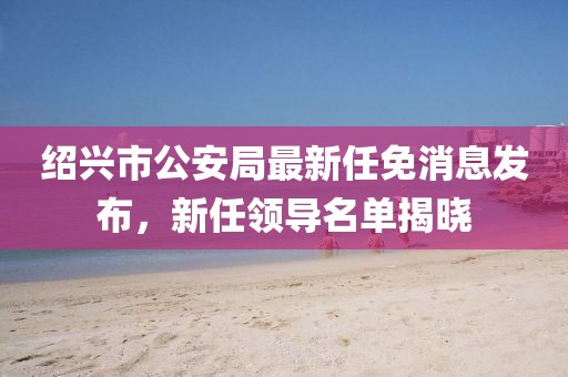 绍兴市公安局最新任免消息发布，新任领导名单揭晓