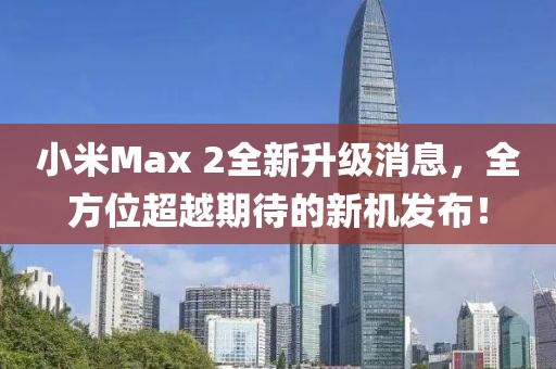 小米Max 2全新升级消息，全方位超越期待的新机发布！