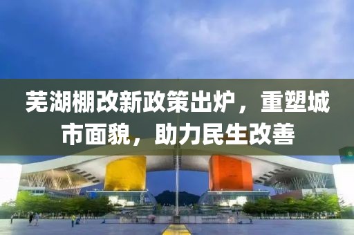 芜湖棚改新政策出炉，重塑城市面貌，助力民生改善