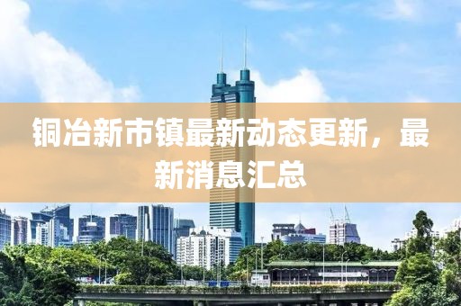 铜冶新市镇最新动态更新，最新消息汇总