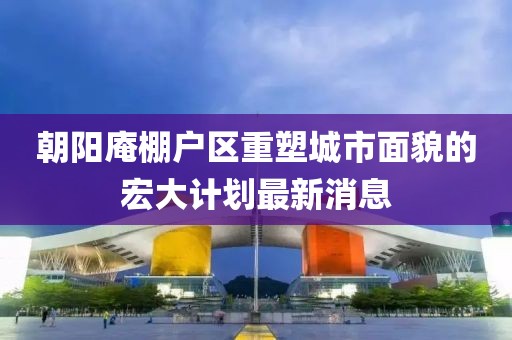 朝阳庵棚户区重塑城市面貌的宏大计划最新消息