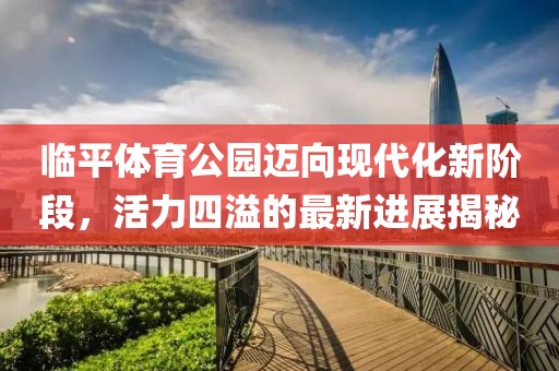 临平体育公园迈向现代化新阶段，活力四溢的最新进展揭秘