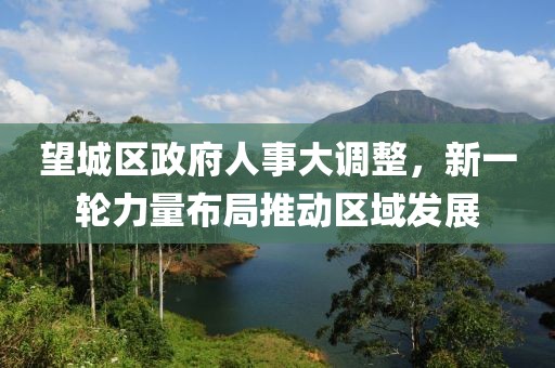 望城区政府人事大调整，新一轮力量布局推动区域发展