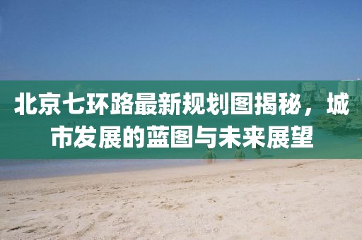 北京七环路最新规划图揭秘，城市发展的蓝图与未来展望