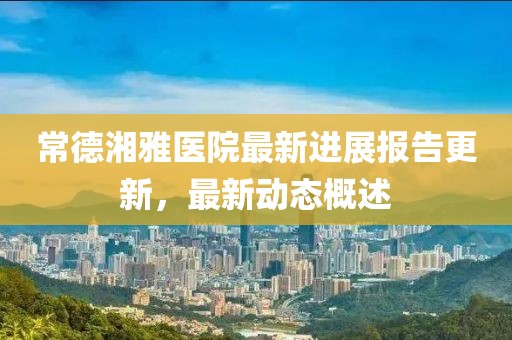 常德湘雅医院最新进展报告更新，最新动态概述