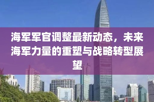 海军军官调整最新动态，未来海军力量的重塑与战略转型展望