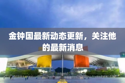 金钟国最新动态更新，关注他的最新消息