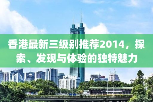 香港最新三级别推荐2014，探索、发现与体验的独特魅力