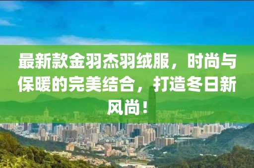 最新款金羽杰羽绒服，时尚与保暖的完美结合，打造冬日新风尚！