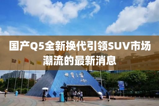国产Q5全新换代引领SUV市场潮流的最新消息