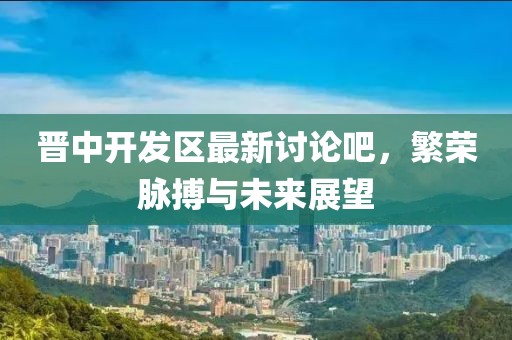 晋中开发区最新讨论吧，繁荣脉搏与未来展望
