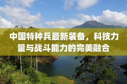 中国特种兵最新装备，科技力量与战斗能力的完美融合