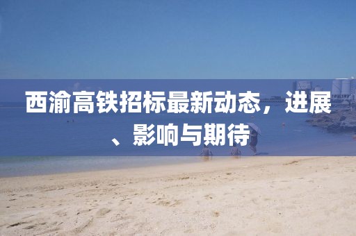 西渝高铁招标最新动态，进展、影响与期待