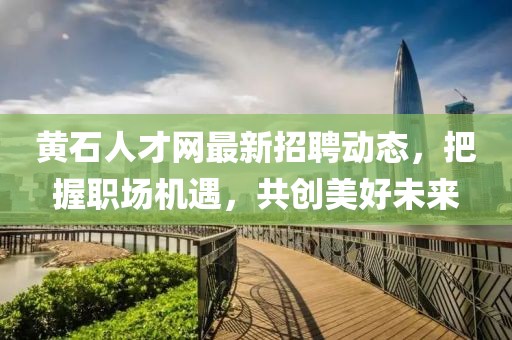 黄石人才网最新招聘动态，把握职场机遇，共创美好未来