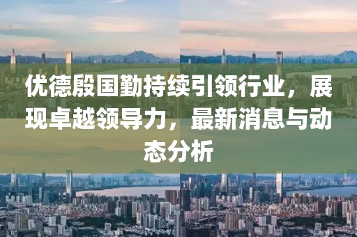 优德殷国勤持续引领行业，展现卓越领导力，最新消息与动态分析