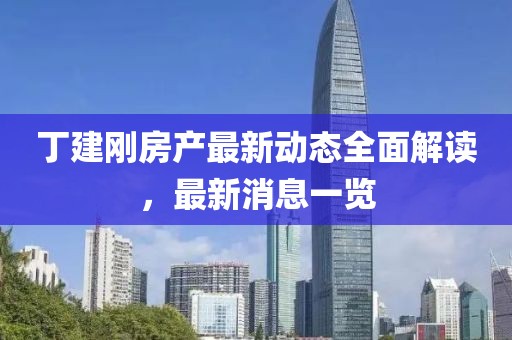 丁建刚房产最新动态全面解读，最新消息一览