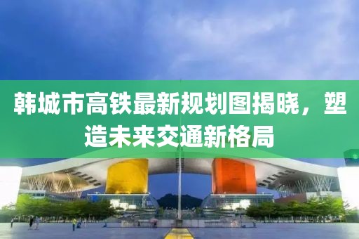 韩城市高铁最新规划图揭晓，塑造未来交通新格局