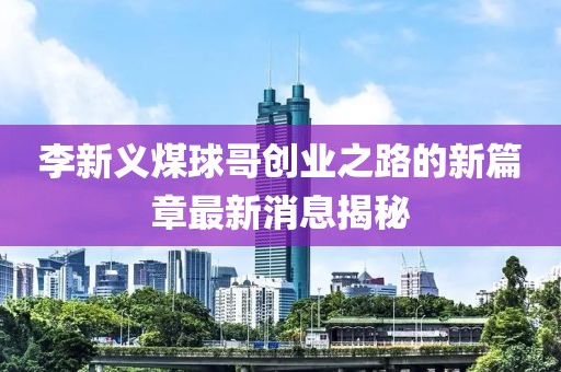 李新义煤球哥创业之路的新篇章最新消息揭秘