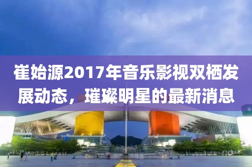 崔始源2017年音乐影视双栖发展动态，璀璨明星的最新消息