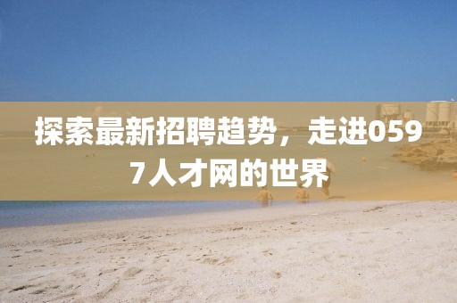 探索最新招聘趋势，走进0597人才网的世界