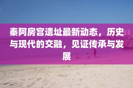 秦阿房宫遗址最新动态，历史与现代的交融，见证传承与发展